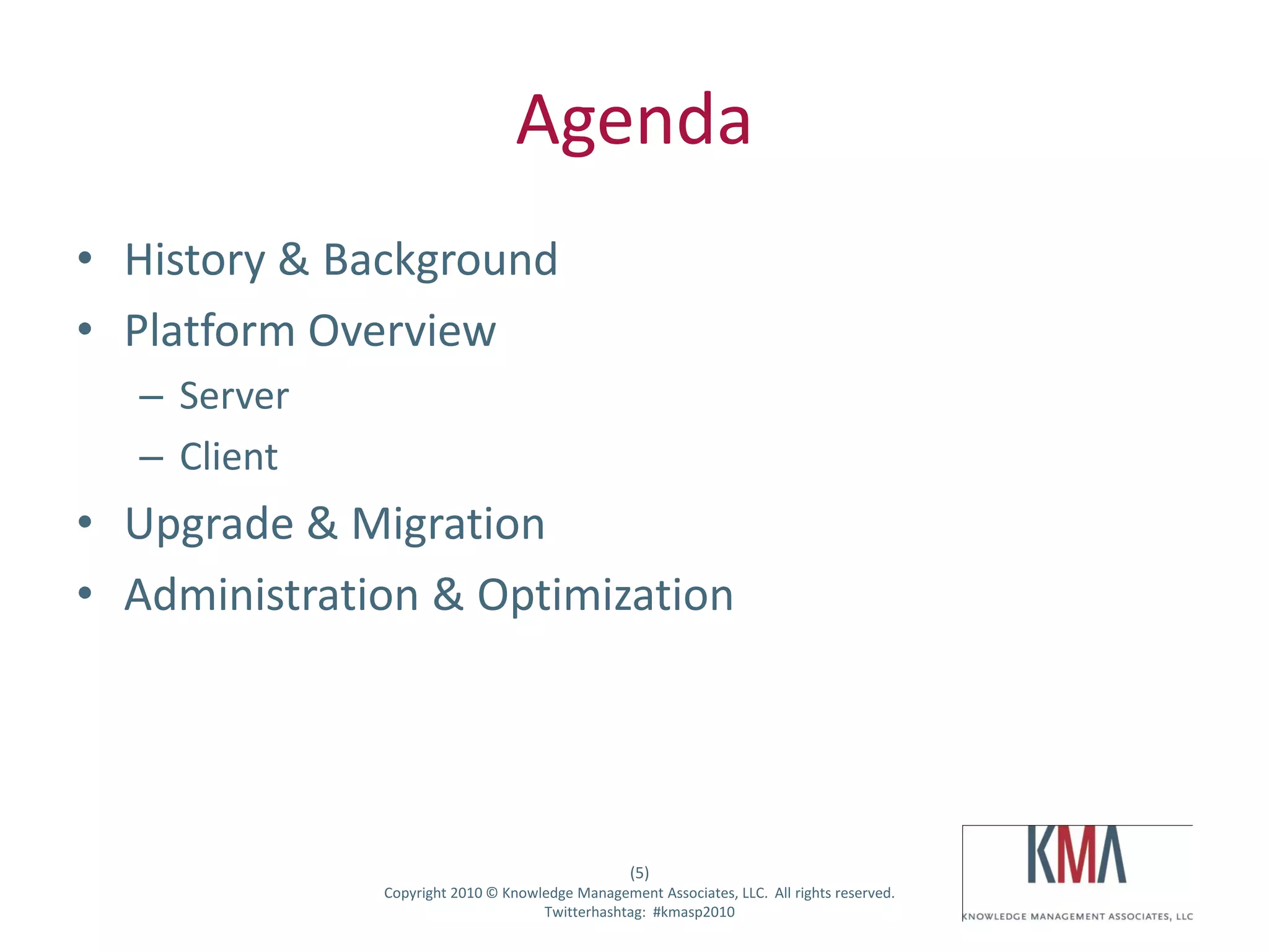 Agenda
• History & Background
• Platform Overview
         – Server
         – Client
• Upgrade & Migration
• Administration & Optimization




                                                        (5)
Twitter hashtag:    Copyright 2010 © Knowledge Management Associates, LLC. All rights reserved.
                                          Twitterhashtag: #kmasp2010
 
