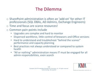 The Dilemma
 o SharePoint administration is often an ‘add-on’ for other IT
   professionals (SQL DBAs, AD Admins, Exchange Engineers)
 o Time and focus are scarce resources!
 o Common pain points include
         • Upgrades are complex and hard to monitor
         • Dispersed workforce, little control of browsers and Office versions
         • Hard to understand and troubleshoot “behind the scenes”
           performance and capacity planning
         • Best practices not always understood or compared to system
           health
         • “All or nothing” administration means IT must be engaged for all
           admin responsibilities, even search


                                                            (10)
Twitter hashtag:         Copyright 2010 © Knowledge Management Associates, LLC. All rights reserved.
                                               Twitterhashtag: #kmasp2010
 