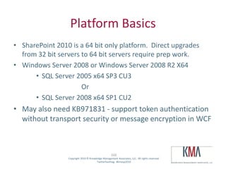 Platform Basics
• SharePoint 2010 is a 64 bit only platform. Direct upgrades
  from 32 bit servers to 64 bit servers require prep work.
• Windows Server 2008 or Windows Server 2008 R2 X64
      • SQL Server 2005 x64 SP3 CU3
                      Or
      • SQL Server 2008 x64 SP1 CU2
• May also need KB971831 - support token authentication
  without transport security or message encryption in WCF



                                                      (12)
Twitter hashtag:   Copyright 2010 © Knowledge Management Associates, LLC. All rights reserved.
                                         Twitterhashtag: #kmasp2010
 