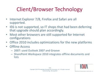 Client/Browser Technology
• Internet Explorer 7/8, Firefox and Safari are all
  supported.
• IE6 is not supported, so IT shops that had been deferring
  that upgrade should plan accordingly.
• Most other browsers are still supported for Internet
  configurations
• Office 2010 includes optimizations for the new platforms
• Offline Access
         – 2007: used Outlook 2007 and Groove
         – SharePoint Workspace 2010 integrates offline documents and
           lists


                                                           (15)
Twitter hashtag:        Copyright 2010 © Knowledge Management Associates, LLC. All rights reserved.
                                              Twitterhashtag: #kmasp2010
 