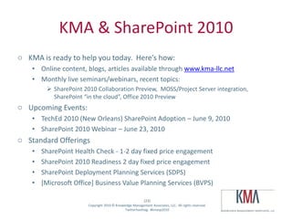 KMA & SharePoint 2010
o KMA is ready to help you today. Here’s how:
         • Online content, blogs, articles available through www.kma-llc.net
         • Monthly live seminars/webinars, recent topics:
                    SharePoint 2010 Collaboration Preview, MOSS/Project Server integration,
                     SharePoint “in the cloud”, Office 2010 Preview
o Upcoming Events:
         • TechEd 2010 (New Orleans) SharePoint Adoption – June 9, 2010
         • SharePoint 2010 Webinar – June 23, 2010
o Standard Offerings
         •     SharePoint Health Check - 1-2 day fixed price engagement
         •     SharePoint 2010 Readiness 2 day fixed price engagement
         •     SharePoint Deployment Planning Services (SDPS)
         •     [Microsoft Office] Business Value Planning Services (BVPS)

                                                                     (23)
Twitter hashtag:                  Copyright 2010 © Knowledge Management Associates, LLC. All rights reserved.
                                                        Twitterhashtag: #kmasp2010
 