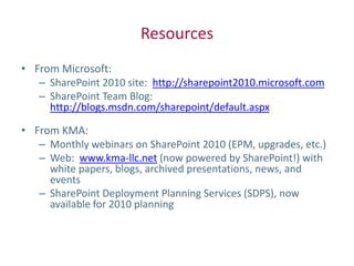Resources
• From Microsoft:
   – SharePoint 2010 site: http://sharepoint2010.microsoft.com
   – SharePoint Team Blog:
     http://blogs.msdn.com/sharepoint/default.aspx

• From KMA:
   – Monthly webinars on SharePoint 2010 (EPM, upgrades, etc.)
   – Web: www.kma-llc.net (now powered by SharePoint!) with
     white papers, blogs, archived presentations, news, and
     events
   – SharePoint Deployment Planning Services (SDPS), now
     available for 2010 planning
 