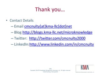 Thank you…
• Contact Details
         – Email cmcnulty[at]kma-llc[dot]net
         – Blog http://blogs.kma-llc.net/microknowledge
         – Twitter: http://twitter.com/cmcnulty2000
         – LinkedIn:http://www.linkedin.com/in/cmcnulty




                                                      (26)
Twitter hashtag:   Copyright 2010 © Knowledge Management Associates, LLC. All rights reserved.
                                         Twitterhashtag: #kmasp2010
 
