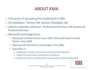 ABOUT KMA
o Full-service IT consulting firm established in 1995
o 25 employees: Partner, PM, Analyst, Developer, QA
o Industry expertise and focus: Professional Services, Life Sciences &
  Financial Services
o Microsoft technology focus:
        • Microsoft Certified Partner since 1995 / Microsoft Gold Certified
          Partner since 2004
        • Working with SharePoint technologies since 2001
        • Specialties in
                    Collaboration: Portals, Communities and Content Management
                    Insight: Enterprise Search and Business Intelligence
                    Productivity: Forms and Office Client Customization, Mekko Graphics (ISV)

                                                                       (3)
Twitter hashtag:                   Copyright 2010 © Knowledge Management Associates, LLC. All rights reserved.
                                                         Twitterhashtag: #kmasp2010
 