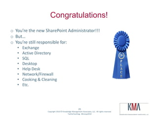 Congratulations!
 o You’re the new SharePoint Administrator!!!
 o But…
 o You’re still responsible for:
         •     Exchange
         •     Active Directory
         •     SQL
         •     Desktop
         •     Help Desk
         •     Network/Firewall
         •     Cooking & Cleaning
         •     Etc.




                                                                (9)
Twitter hashtag:            Copyright 2010 © Knowledge Management Associates, LLC. All rights reserved.
                                                  Twitterhashtag: #kmasp2010
 