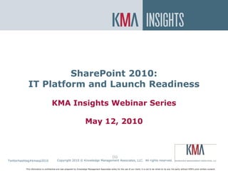 SharePoint On Premise or In the
Cloud?



                     SharePoint 2010:
            IT Platform and Launch Readiness

                                    KMA Insights Webinar Series

                                                                       May 12, 2010



                                                                                                    (1)
Twitterhashtag#kmasp2010
    Twitter hashtag:                      Copyright 2010 © Knowledge Management Associates, LLC. All rights reserved.

          This information is confidential and was prepared by Knowledge Management Associates solely for the use of our client; it is not to be relied on by any 3rd party without KMA’s prior written consent.
 