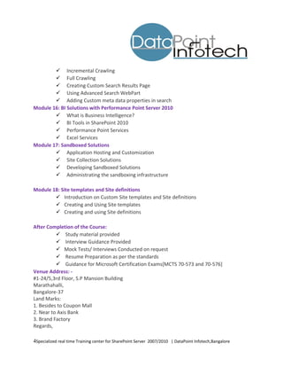  Incremental Crawling
         Full Crawling
         Creating Custom Search Results Page
         Using Advanced Search WebPart
         Adding Custom meta data properties in search
Module 16: BI Solutions with Performance Point Server 2010
         What is Business Intelligence?
         BI Tools in SharePoint 2010
         Performance Point Services
         Excel Services
Module 17: Sandboxed Solutions
         Application Hosting and Customization
         Site Collection Solutions
         Developing Sandboxed Solutions
         Administrating the sandboxing infrastructure

Module 18: Site templates and Site definitions
         Introduction on Custom Site templates and Site definitions
         Creating and Using Site templates
         Creating and using Site definitions

After Completion of the Course:
           Study material provided
           Interview Guidance Provided
           Mock Tests/ Interviews Conducted on request
           Resume Preparation as per the standards
           Guidance for Microsoft Certification Exams[MCTS 70-573 and 70-576]
Venue Address: -
#1-24/5,3rd Floor, S.P Mansion Building
Marathahalli,
Bangalore-37
Land Marks:
1. Besides to Coupon Mall
2. Near to Axis Bank
3. Brand Factory
Regards,

4Specialized real time Training center for SharePoint Server 2007/2010 | DataPoint Infotech,Bangalore
 