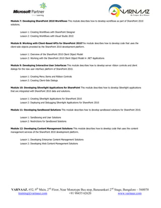 Module 7: Developing SharePoint 2010 Workflows This module describes how to develop workflows as part of SharePoint 2010
    solutions.


                Lesson 1: Creating Workflows with SharePoint Designer
                Lesson 2: Creating Workflows with Visual Studio 2010


    Module 8: Working with Client-Based APIs for SharePoint 2010This module describes how to develop code that uses the
    client-side objects provided by the SharePoint 2010 development platform.


                Lesson 1: Overview of the SharePoint 2010 Client Object Model
                Lesson 2: Working with the SharePoint 2010 Client Object Model in .NET Applications


    Module 9: Developing Interactive User Interfaces This module describes how to develop server ribbon controls and client
    dialogs for the new user interface platform of SharePoint 2010.


                Lesson 1: Creating Menu Items and Ribbon Controls
                Lesson 2: Creating Client-Side Dialogs


    Module 10: Developing Silverlight Applications for SharePoint This module describes how to develop Silverlight applications
    that are integrated with SharePoint 2010 data and solutions.


                Lesson 1: Creating Silverlight Applications for SharePoint 2010
                Lesson 2: Deploying and Debugging Silverlight Applications for SharePoint 2010


    Module 11: Developing Sandboxed Solutions This module describes how to develop sandboxed solutions for SharePoint 2010.


                Lesson 1: Sandboxing and User Solutions
                Lesson 2: Restrictions for Sandboxed Solutions


    Module 12: Developing Content Management Solutions This module describes how to develop code that uses the content
    management services of the SharePoint 2010 development platform.


                Lesson 1: Developing Enterprise Content Management Solutions
                Lesson 2: Developing Web Content Management Solutions




    VARNAAZ, #52, 9th Main, 2 nd Floor, Near Monotype Bus stop, Banasankari 2 nd Stage, Bangalore – 560070
       training@varnaaz.com                   +91 98455 62620                       www.varnaaz.com
 