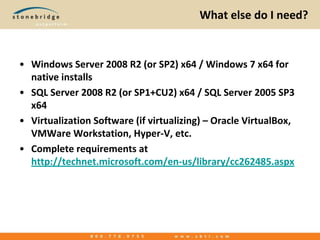 What else do I need?Windows Server 2008 R2 (or SP2) x64 / Windows 7 x64 for native installsSQL Server 2008 R2 (or SP1+CU2) x64 / SQL Server 2005 SP3 x64Virtualization Software (if virtualizing) – Oracle VirtualBox, VMWareWorkstation, Hyper-V, etc.Complete requirements at http://technet.microsoft.com/en-us/library/cc262485.aspx