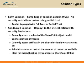 Solution TypesFarm Solution – Same type of solution used in WSS3.  No security restrictions unless using partial trustCan be deployed with Full Trust or Partial TrustSandboxed Solution – Deploys to the site collection with security limitationsCan only access a subset of the SharePoint object modelCannot elevate privilegesCan only access artifacts in the site collection it was activated onAdministrators can restrict the amount of resources availableIdeal for shared hosting environments / SharePoint Online