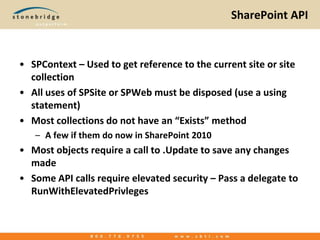 SharePoint APISPContext – Used to get reference to the current site or site collectionAll uses of SPSite or SPWeb must be disposed (use a using statement)Most collections do not have an “Exists” methodA few if them do now in SharePoint 2010Most objects require a call to .Update to save any changes madeSome API calls require elevated security – Pass a delegate to RunWithElevatedPrivleges
