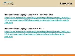 ResourcesHow to Build and Deploy a Web Part in SharePoint 2010http://www.dotnetmafia.com/blogs/dotnettipoftheday/archive/2010/02/15/intro-to-sharepoint-2010-development-how-to-build-and-deploy-a-web-part.aspxHow to Build and Deploy a Web Part in WSS3http://www.dotnetmafia.com/blogs/dotnettipoftheday/archive/2008/10/22/intro-to-sharepoint-development-how-to-build-and-deploy-a-web-part.aspx