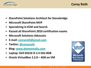 Corey RothSharePoint Solutions Architect for StonebridgeMicrosoft SharePoint MVPSpecializing in ECM and SearchPassed all SharePoint 2010 certification examsMicrosoft Solutions AdvocateE-mail: coreyroth@gmail.comTwitter: @coreyrothBlog: www.dotnetmafia.comLaptop: Dell E6510 i5 2.4 GHz 8GBOracle VirtualBox 3.2.8 – 4GB on VM