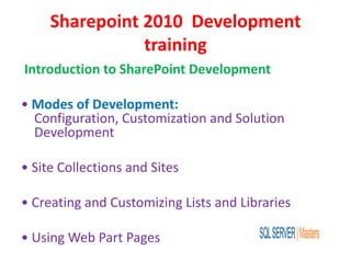 Sharepoint 2010 Development
training
Introduction to SharePoint Development
• Modes of Development:
Configuration, Customization and Solution
Development
• Site Collections and Sites
• Creating and Customizing Lists and Libraries
• Using Web Part Pages
 