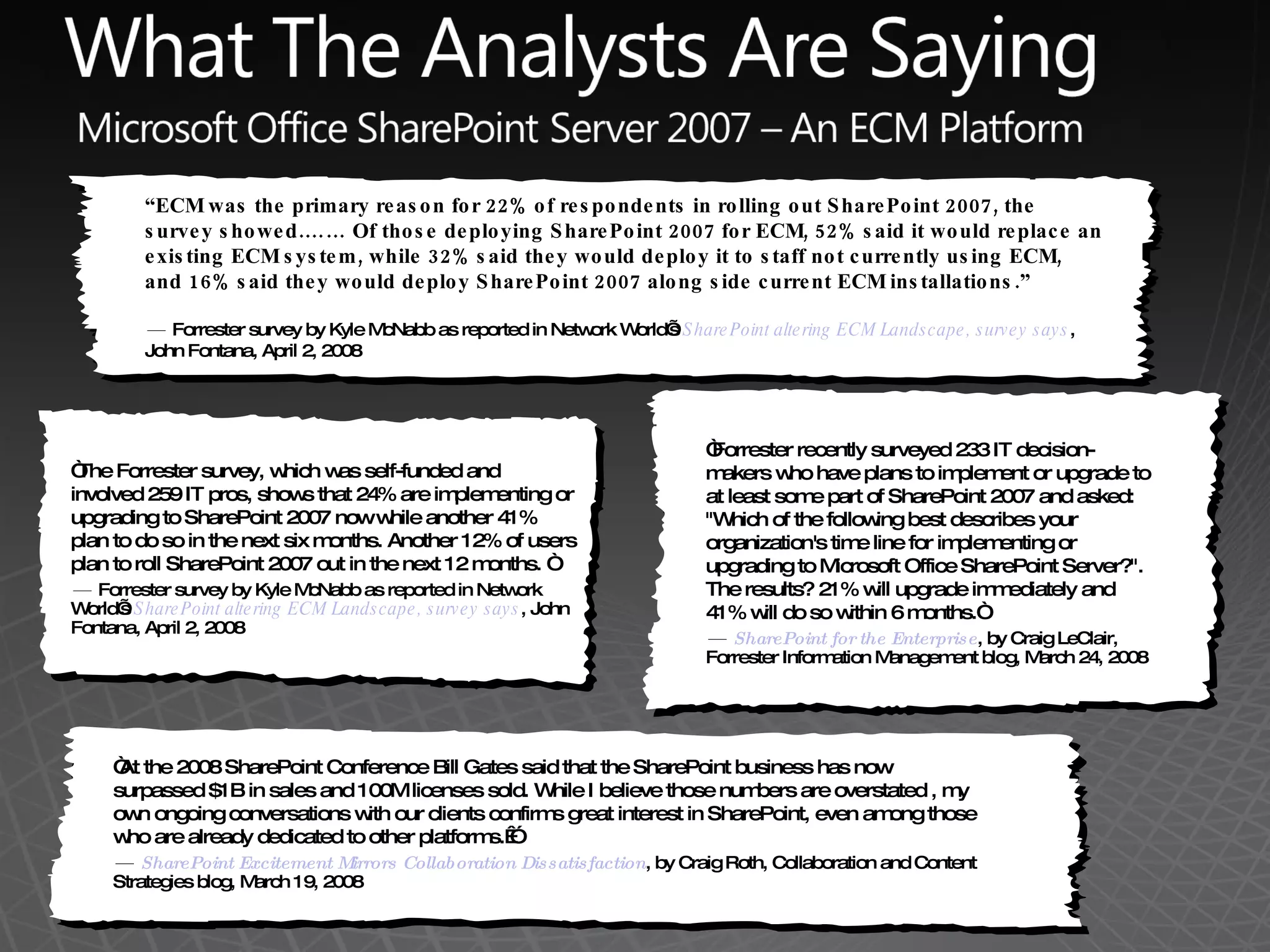 &ldquo; The Forrester survey, which was self-funded and involved 259 IT pros, shows that 24% are implementing or upgrading to SharePoint 2007 now while another 41% plan to do so in the next six months. Another 12% of users plan to roll SharePoint 2007 out in the next 12 months. &ldquo; &mdash;  Forrester survey by Kyle McNabb as reported in Network World&rsquo;s  SharePoint altering ECM Landscape, survey says , John Fontana, April 2, 2008 &ldquo; ECM was the primary reason for 22% of respondents in rolling out SharePoint 2007, the survey showed.&hellip;&hellip; Of those deploying SharePoint 2007 for ECM, 52% said it would replace an existing ECM system, while 32% said they would deploy it to staff not currently using ECM, and 16% said they would deploy SharePoint 2007 along side current ECM installations.&rdquo;  &mdash;  Forrester survey by Kyle McNabb as reported in Network World&rsquo;s  SharePoint altering ECM Landscape, survey says , John Fontana, April 2, 2008 &ldquo; Forrester recently surveyed 233 IT decision-makers who have plans to implement or upgrade to at least some part of SharePoint 2007 and asked: "Which of the following best describes your organization's time line for implementing or upgrading to Microsoft Office SharePoint Server?". The results? 21% will upgrade immediately and 41% will do so within 6 months.&ldquo; &mdash;  SharePoint for the Enterprise , by Craig LeClair, Forrester Information Management blog, March 24, 2008 &ldquo; At the 2008 SharePoint Conference Bill Gates said that the SharePoint business has now surpassed $1B in sales and 100M licenses sold. While I believe those numbers are overstated , my own ongoing conversations with our clients confirms great interest in SharePoint, even among those who are already dedicated to other platforms.&nbsp;&rdquo;  &mdash;  SharePoint Excitement Mirrors Collaboration Dissatisfaction , by Craig Roth, Collaboration and Content Strategies blog, March 19, 2008 