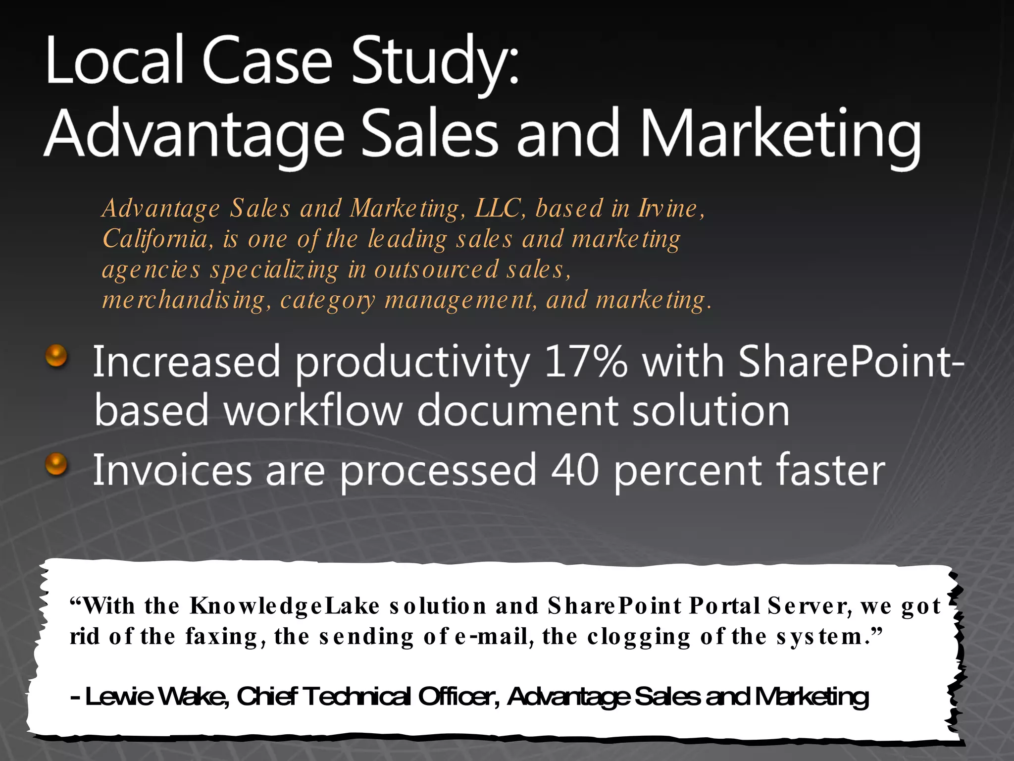 &ldquo; With the KnowledgeLake solution and SharePoint Portal Server, we got rid of the faxing, the sending of e-mail, the clogging of the system.&rdquo; - Lewie Wake, Chief Technical Officer, Advantage Sales and Marketing  Advantage Sales and Marketing, LLC, based in Irvine, California, is one of the leading sales and marketing agencies specializing in outsourced sales, merchandising, category management, and marketing.  