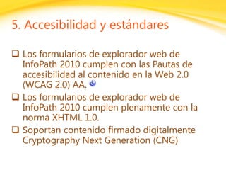 Click to edit headline title style
Click to edit body copy.
5. Accesibilidad y estándares
 Los formularios de explorador web de
InfoPath 2010 cumplen con las Pautas de
accesibilidad al contenido en la Web 2.0
(WCAG 2.0) AA.
 Los formularios de explorador web de
InfoPath 2010 cumplen plenamente con la
norma XHTML 1.0.
 Soportan contenido firmado digitalmente
Cryptography Next Generation (CNG)
 