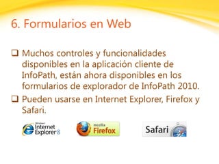 Click to edit headline title style
Click to edit body copy.
6. Formularios en Web
 Muchos controles y funcionalidades
disponibles en la aplicación cliente de
InfoPath, están ahora disponibles en los
formularios de explorador de InfoPath 2010.
 Pueden usarse en Internet Explorer, Firefox y
Safari.
 