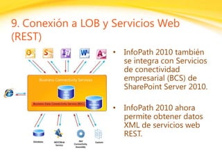 Click to edit headline title style
Click to edit body copy.
9. Conexión a LOB y Servicios Web
(REST)
• InfoPath 2010 también
se integra con Servicios
de conectividad
empresarial (BCS) de
SharePoint Server 2010.
• InfoPath 2010 ahora
permite obtener datos
XML de servicios web
REST.
 