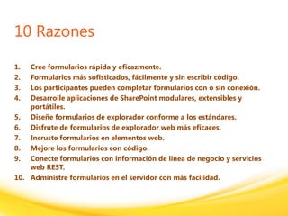 Click to edit headline title style
Click to edit body copy.
10 Razones
1. Cree formularios rápida y eficazmente.
2. Formularios más sofisticados, fácilmente y sin escribir código.
3. Los participantes pueden completar formularios con o sin conexión.
4. Desarrolle aplicaciones de SharePoint modulares, extensibles y
portátiles.
5. Diseñe formularios de explorador conforme a los estándares.
6. Disfrute de formularios de explorador web más eficaces.
7. Incruste formularios en elementos web.
8. Mejore los formularios con código.
9. Conecte formularios con información de línea de negocio y servicios
web REST.
10. Administre formularios en el servidor con más facilidad.
 
