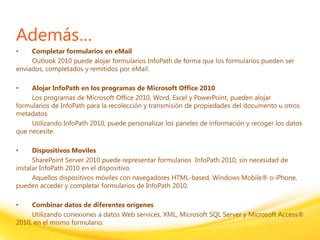 Click to edit headline title style
Click to edit body copy.
Además…
• Completar formularios en eMail
Outlook 2010 puede alojar formularios InfoPath de forma que los formularios pueden ser
enviados, completados y remitidos por eMail.
• Alojar InfoPath en los programas de Microsoft Office 2010
Los programas de Microsoft Office 2010, Word, Excel y PowerPoint, pueden alojar
formularios de InfoPath para la recolección y transmisión de propiedades del documento u otros
metadatos.
Utilizando InfoPath 2010, puede personalizar los paneles de información y recoger los datos
que necesite.
• Dispositivos Moviles
SharePoint Server 2010 puede representar formularios InfoPath 2010, sin necesidad de
instalar InfoPath 2010 en el dispositivo.
Aquellos dispositivos móviles con navegadores HTML-based, Windows Mobile® o iPhone,
pueden acceder y completar formularios de InfoPath 2010.
• Combinar datos de diferentes orígenes
Utilizando conexiones a datos Web services, XML, Microsoft SQL Server y Microsoft Access®
2010, en el mismo formulario.
 
