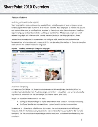 Personalization

Multilingual User Interface (MUI)
Many organizations have employees who speak different native languages or send employees across
borders as part of their jobs. SharePoint 2010 makes it easier for those employees to interact with people
and content while using an interface in the language of their choice. After site administrators install the
required language packs and activate the Multilingual User Interface (MUI) service, people can switch
between languages and have their sites’ chrome use texts (strings) in the language they’ve chosen.

With the MUI in SharePoint 2010, site owners can configure fields within lists to support multiple
languages. And when people create new content, they can also submit translations of the content so other
users can view the content in specified languages.

Figure 5       Switching between pre-configured languages




Audience Targeting
In SharePoint 2010, people can target content to audiences defined by rules, SharePoint groups, or
memberships in distribution lists. People can target any list item—not just lists—and can target virtually
any individual item within the site (for example, documents, events, Web Parts).

People can target Web Part content in two ways:
               Configure Web Parts Pages to display different Web Parts based on audience membership.
               Configure Web Parts to display different content based on audience membership.

For example, in a default area called Human Resources, a site administrator can create a Manager
Resources Web Part that appears only to users who are members of a manager audience (for example,
managers). The site administrator can also target specific news items in the News Web Part to only new
employees.

                                                                                                       7
 