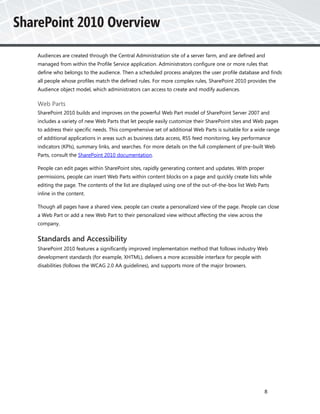 Audiences are created through the Central Administration site of a server farm, and are defined and
managed from within the Profile Service application. Administrators configure one or more rules that
define who belongs to the audience. Then a scheduled process analyzes the user profile database and finds
all people whose profiles match the defined rules. For more complex rules, SharePoint 2010 provides the
Audience object model, which administrators can access to create and modify audiences.

Web Parts
SharePoint 2010 builds and improves on the powerful Web Part model of SharePoint Server 2007 and
includes a variety of new Web Parts that let people easily customize their SharePoint sites and Web pages
to address their specific needs. This comprehensive set of additional Web Parts is suitable for a wide range
of additional applications in areas such as business data access, RSS feed monitoring, key performance
indicators (KPIs), summary links, and searches. For more details on the full complement of pre-built Web
Parts, consult the SharePoint 2010 documentation.

People can edit pages within SharePoint sites, rapidly generating content and updates. With proper
permissions, people can insert Web Parts within content blocks on a page and quickly create lists while
editing the page. The contents of the list are displayed using one of the out-of-the-box list Web Parts
inline in the content.

Though all pages have a shared view, people can create a personalized view of the page. People can close
a Web Part or add a new Web Part to their personalized view without affecting the view across the
company.


Standards and Accessibility
SharePoint 2010 features a significantly improved implementation method that follows industry Web
development standards (for example, XHTML), delivers a more accessible interface for people with
disabilities (follows the WCAG 2.0 AA guidelines), and supports more of the major browsers.




                                                                                                     8
 