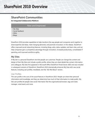 SharePoint Communities
An Integrated Collaboration Platform


                        New and Improved
 •   My Sites
 •   Social feedback
 •   Wikis
 •   Blogs



SharePoint 2010 provides capabilities to help transform the way people and companies work together to
share expertise and ideas, meet changing demands, and promote innovation. In this release, SharePoint
offers improved social-networking features, including blogs, wikis, status updates, and team sites, and can
help companies gain a competitive advantage through innovation, increased productivity, consolidated IT
spending, and improved workforce agility.


My Sites
A My Site is a personal SharePoint site that people can customize. People can change the content and
design of their My Sites and include a public profile, where they can share details like contact information
and colleagues. My Sites first appeared in Microsoft Office SharePoint Portal Server 2003 and was included
in subsequent versions of SharePoint. SharePoint 2010 dramatically enhances My Sites with new social
features, including user profiles, newsfeeds, and the “Ask Me About” section.

User Profiles
The user profile is the core of the social features in SharePoint 2010. People can share their personal
information and knowledge, and they can determine how much of that information to make public. My
Site user profiles let people view social information like the organizational browser, tags and notes
manager, note board, and more.




                                                                                                        9
 