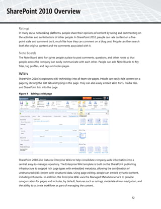 Ratings
In many social networking platforms, people share their opinions of content by rating and commenting on
the activities and contributions of other people. In SharePoint 2010, people can rate content on a five-
point scale and comment on it, much like how they can comment on a blog post. People can then search
both the original content and the comments associated with it.

Note Boards
The Note Board Web Part gives people a place to post comments, questions, and other notes so that
people across the company can easily communicate with each other. People can add Note Boards to My
Sites, tag profiles, and tags and notes pages.


Wikis
SharePoint 2010 incorporates wiki technology into all team site pages. People can easily edit content on a
page by clicking the Edit tab and typing in the page. They can also easily embed Web Parts, media files,
and SharePoint lists into the page.

Figure 9   Editing a wiki page




SharePoint 2010 also features Enterprise Wikis to help consolidate company-wide information into a
central, easy-to-manage repository. The Enterprise Wiki template is built on the SharePoint publishing
infrastructure to support rich page types with embedded metadata, allowing the combination of
unstructured wiki content with structured data. Using page editing, people can embed dynamic content,
including rich media. In addition, the Enterprise Wiki uses the Managed Metadata service to provide
categorization for pages and includes, by default, features such as ratings, metadata-driven navigation, and
the ability to activate workflows as part of managing the content.



                                                                                                   12
 