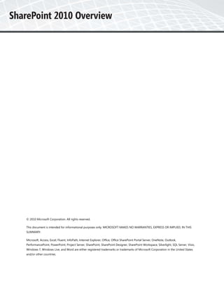 © 2010 Microsoft Corporation. All rights reserved.

This document is intended for informational purposes only. MICROSOFT MAKES NO WARRANTIES, EXPRESS OR IMPLIED, IN THIS
SUMMARY.

Microsoft, Access, Excel, Fluent, InfoPath, Internet Explorer, Office, Office SharePoint Portal Server, OneNote, Outlook,
PerformancePoint, PowerPoint, Project Server, SharePoint, SharePoint Designer, SharePoint Workspace, Silverlight, SQL Server, Visio,
Windows 7, Windows Live, and Word are either registered trademarks or trademarks of Microsoft Corporation in the United States
and/or other countries.
 