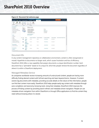 Figure 12 Document Set welcome page




Document IDs
In any content management repository or collaboration environment, content is often reorganized or
moved. Hyperlinks to documents no longer work, which causes frustration and loss of efficiency.
SharePoint 2010 offers a new capability that assigns documents a unique identification number. Each
document has a “permalink” based on its unique ID, which lets people retrieve the document regardless of
where it is within a SharePoint deployment.

Managed Metadata Service
As companies worldwide receive increasing amounts of unstructured content, people are having more
difficulty finding desired content with full text searching and basic keyword terms. However, if content
owners tag documents with metadata, providing accurate details on the nature of the information, people
can find that content more easily. SharePoint 2010 helps people easily tag content with metadata through
auto completion and taxonomy-browsing tools. Using that metadata, SharePoint 2010 improves the
process of finding content by providing search refiners and metadata-driven navigation. People can use
metadata-driven navigation from within SharePoint or through Office applications to find the content they
need without knowing where it is stored.




                                                                                                    16
 