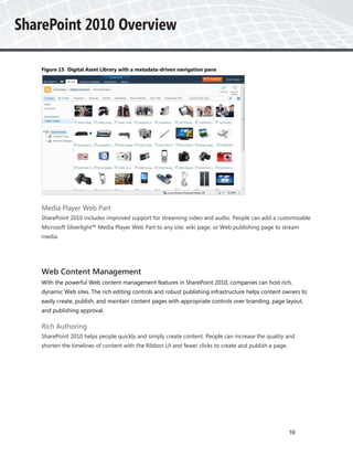 Figure 15 Digital Asset Library with a metadata-driven navigation pane




Media Player Web Part
SharePoint 2010 includes improved support for streaming video and audio. People can add a customizable
Microsoft Silverlight™ Media Player Web Part to any site, wiki page, or Web publishing page to stream
media.




Web Content Management
With the powerful Web content management features in SharePoint 2010, companies can host rich,
dynamic Web sites. The rich editing controls and robust publishing infrastructure helps content owners to
easily create, publish, and maintain content pages with appropriate controls over branding, page layout,
and publishing approval.

Rich Authoring
SharePoint 2010 helps people quickly and simply create content. People can increase the quality and
shorten the timelines of content with the Ribbon UI and fewer clicks to create and publish a page.




                                                                                                     19
 