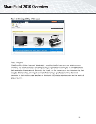 Figure 16 Simple publishing of Web pages




Web Analytics
SharePoint 2010 delivers improved Web Analytics, providing detailed reports on user activity, content
inventory, and search use. People can configure analysis reports to show activity for an entire SharePoint
Web application down to a single SharePoint site. People can also create custom reports that use the Web
Analytics data repository, allowing site owners to further analyze specific details. Using the reports
generated by Web Analytics, new Web Parts in SharePoint 2010 display popular content and the results of
popular queries.




                                                                                                         20
 