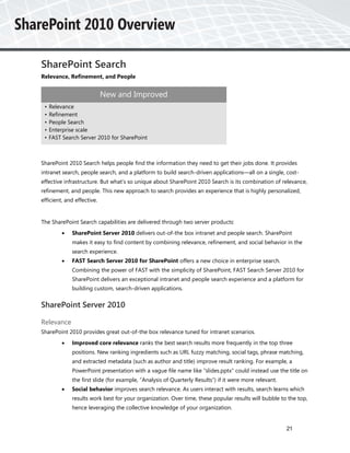 SharePoint Search
Relevance, Refinement, and People


                            New and Improved
 •   Relevance
 •   Refinement
 •   People Search
 •   Enterprise scale
 •   FAST Search Server 2010 for SharePoint



SharePoint 2010 Search helps people find the information they need to get their jobs done. It provides
intranet search, people search, and a platform to build search-driven applications—all on a single, cost-
effective infrastructure. But what’s so unique about SharePoint 2010 Search is its combination of relevance,
refinement, and people. This new approach to search provides an experience that is highly personalized,
efficient, and effective.


The SharePoint Search capabilities are delivered through two server products:
             SharePoint Server 2010 delivers out-of-the box intranet and people search. SharePoint
              makes it easy to find content by combining relevance, refinement, and social behavior in the
              search experience.
             FAST Search Server 2010 for SharePoint offers a new choice in enterprise search.
              Combining the power of FAST with the simplicity of SharePoint, FAST Search Server 2010 for
              SharePoint delivers an exceptional intranet and people search experience and a platform for
              building custom, search-driven applications.


SharePoint Server 2010

Relevance
SharePoint 2010 provides great out-of-the box relevance tuned for intranet scenarios.
             Improved core relevance ranks the best search results more frequently in the top three
              positions. New ranking ingredients such as URL fuzzy matching, social tags, phrase matching,
              and extracted metadata (such as author and title) improve result ranking. For example, a
              PowerPoint presentation with a vague file name like “slides.pptx” could instead use the title on
              the first slide (for example, “Analysis of Quarterly Results”) if it were more relevant.
             Social behavior improves search relevance. As users interact with results, search learns which
              results work best for your organization. Over time, these popular results will bubble to the top,
              hence leveraging the collective knowledge of your organization.


                                                                                                         21
 