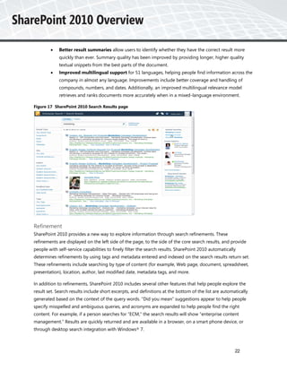     Better result summaries allow users to identify whether they have the correct result more
             quickly than ever. Summary quality has been improved by providing longer, higher quality
             textual snippets from the best parts of the document.
            Improved multilingual support for 51 languages, helping people find information across the
             company in almost any language. Improvements include better coverage and handling of
             compounds, numbers, and dates. Additionally, an improved multilingual relevance model
             retrieves and ranks documents more accurately when in a mixed-language environment.

Figure 17 SharePoint 2010 Search Results page




Refinement
SharePoint 2010 provides a new way to explore information through search refinements. These
refinements are displayed on the left side of the page, to the side of the core search results, and provide
people with self-service capabilities to finely filter the search results. SharePoint 2010 automatically
determines refinements by using tags and metadata entered and indexed on the search results return set.
These refinements include searching by type of content (for example, Web page, document, spreadsheet,
presentation), location, author, last modified date, metadata tags, and more.

In addition to refinements, SharePoint 2010 includes several other features that help people explore the
result set. Search results include short excerpts, and definitions at the bottom of the list are automatically
generated based on the context of the query words. “Did you mean” suggestions appear to help people
specify misspelled and ambiguous queries, and acronyms are expanded to help people find the right
content. For example, if a person searches for “ECM,” the search results will show “enterprise content
management.” Results are quickly returned and are available in a browser, on a smart phone device, or
through desktop search integration with Windows® 7.



                                                                                                       22
 