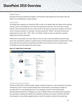 People Search
Businesses thrive when people work together, and finding the right people who have specific skills and
talents can be challenging in a large company.

Finding People
The People Search experience in SharePoint 2010 is similar to an address book with better name matching,
making it easier to find people by name, title, and organizational structure. The name search includes
phonetic name matching that will return names similar to the query, and will return variations of common
names, including nicknames. For example, if someone searches for “Robert,” the results will also show
people with the names “Rob,” “Bert,” “Bob,” and “Robby.” People can also use wildcards in searches,
helping them find the right person.

People Search results feature the same refiners as the core search results. By exploring results through
name, title, and expertise, people can quickly browse and select people and expertise. People Search results
also include real-time presence through Microsoft Office Communications Server, making it easy to
immediately connect with people from search results.

Figure 18 People Search results page




Mining and Discovering Expertise
SharePoint 2010 builds a model of people’s regular interactions based on e-mail conversations and group
memberships, which it uses to organize people search results based on social distance. People can
manually submit or automatically generate a list of colleagues mined from Microsoft Outlook.
Automatically generated lists of colleagues are a way of rapidly inferring social relationships throughout
the organization, speeding the adoption and usefulness of people search results. SharePoint 2010 also
infers expertise—automatically suggesting topics mined from people’s activities (for example, tags,


                                                                                                    23
 