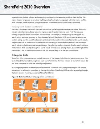 keywords) and Outlook inboxes, and suggesting additions to their expertise profile in their My Site. This
makes it easier for people to complete My Site profiles, leading to more people with informative profiles.
With complete, visible expertise, companies benefit in both search and communities capabilities.

Improving Search Based on Social Behavior
For many companies, SharePoint sites have become the gathering place where people create, share, and
interact with information. Social behavior improves search results in several ways. First, the relevance
ranking for people search accounts for social distance. For example, a direct colleague will appear in a
search before someone removed by three degrees. Second, SharePoint 2010 supports social tagging and
content rating, and this social feedback on content can influence the relevance of content in search results.
People’s daily use of information in SharePoint and Office applications can have a measurable impact on
search relevance, helping companies capitalize on the collective wisdom of people. Finally, search solutions
in SharePoint 2010 use click-through on search results for relevance ranking; that is, by identifying that the
user clicked a link in the last similar search, that link is more likely to be the best one this time.


Enterprise Scale
SharePoint 2010 helps people add multiple instances of the crawler, indexing, and query components. This
level of flexibility means that people can scale SharePoint farms. (Previous versions of SharePoint Server did
not allow companies to scale the indexing components).

By scaling components of the search architecture with SharePoint 2010, companies can gain sub-second
query times for all queries, regardless of the size of the farm. SharePoint 2010 can also remove bottlenecks
that were present in previous versions of SharePoint Server.

Figure 19 Scaled architecture for query servers and indexers




                                                                                                         24
 