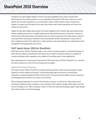 Companies can add multiple indexers to farms to provide availability and to scale to achieve high
performance for the indexing process. In a new capability for SharePoint 2010, each indexer can crawl a
discrete set of content repositories, so not all indexers need to index the entire corpus. Furthermore,
indexers no longer store full copies of the index; they simply crawl content repositories and submit the
indexes to query servers.

People can also add multiple query servers to provide availability and to achieve high query performance.
Adding multiple query servers is actually implementing index partitioning; each query server maintains a
subset of the entire logical index, and therefore does not need to query the entire index (which could be a
very large file) for every query. SharePoint 2010 automatically maintains the partitions, using a hash of
each crawled document's ID to determine in which partition a document belongs. The indexed data is then
propagated to the appropriate query server.


FAST Search Server 2010 for SharePoint
FAST Search Server 2010 for SharePoint offers a new choice in enterprise search. Combining the power of
FAST with the simplicity of SharePoint, FAST Search Server 2010 for SharePoint delivers an exceptional
intranet and people search experience and a platform for building search-driven applications.

Every organization has unique search requirements. FAST Search Server 2010 for SharePoint can customize
the search experience so that it fits the company and its people.

Advanced Content Processing
FAST Search Server 2010 for SharePoint includes extremely powerful content processing based on deep
linguistics and text analytics technology. This processing adds tags and structure to unstructured
information, creating metadata directly from the content. This gives users the ability to search using terms
and language that are familiar and unique to the business.

Most companies frequently use a set of internal names, acronyms, or code words. These words can be
confusing to different groups, outsiders, or new members of the company. People will be able to use their
own terminology to sort, refine, and query content. Furthermore, advanced language support helps people
find content written in its native language.




                                                                                                     25
 