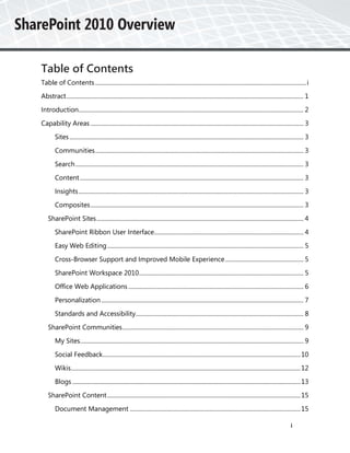 Table of Contents
Table of Contents ............................................................................................................................................ i
Abstract ............................................................................................................................................................. 1
Introduction..................................................................................................................................................... 2
Capability Areas ............................................................................................................................................. 3
        Sites ........................................................................................................................................................... 3
        Communities .......................................................................................................................................... 3
        Search ....................................................................................................................................................... 3
        Content .................................................................................................................................................... 3
        Insights ..................................................................................................................................................... 3
        Composites ............................................................................................................................................. 3
    SharePoint Sites ......................................................................................................................................... 4
        SharePoint Ribbon User Interface................................................................................................... 4
        Easy Web Editing .................................................................................................................................. 5
        Cross-Browser Support and Improved Mobile Experience .................................................... 5
        SharePoint Workspace 2010............................................................................................................. 5
        Office Web Applications .................................................................................................................... 6
        Personalization ...................................................................................................................................... 7
        Standards and Accessibility ............................................................................................................... 8
    SharePoint Communities ........................................................................................................................ 9
        My Sites.................................................................................................................................................... 9
        Social Feedback................................................................................................................................... 10
        Wikis ........................................................................................................................................................ 12
        Blogs ....................................................................................................................................................... 13
    SharePoint Content ................................................................................................................................ 15
        Document Management ................................................................................................................. 15

                                                                                                                                                               i
 