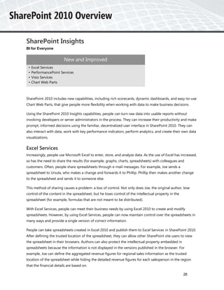 SharePoint Insights
BI for Everyone


                        New and Improved
 •   Excel Services
 •   PerformancePoint Services
 •   Visio Services
 •   Chart Web Parts



SharePoint 2010 includes new capabilities, including rich scorecards, dynamic dashboards, and easy-to-use
Chart Web Parts, that give people more flexibility when working with data to make business decisions.

Using the SharePoint 2010 Insights capabilities, people can turn raw data into usable reports without
involving developers or server administrators in the process. They can increase their productivity and make
prompt, informed decisions using the familiar, decentralized user interface in SharePoint 2010. They can
also interact with data, work with key performance indicators, perform analytics, and create their own data
visualizations.


Excel Services
Increasingly, people use Microsoft Excel to enter, store, and analyze data. As the use of Excel has increased,
so has the need to share the results (for example, graphs, charts, spreadsheets) with colleagues and
customers. Often, people share spreadsheets through e-mail messages. For example, Joe sends a
spreadsheet to Ursula, who makes a change and forwards it to Phillip. Phillip then makes another change
to the spreadsheet and sends it to someone else.

This method of sharing causes a problem: a loss of control. Not only does Joe, the original author, lose
control of the content in the spreadsheet, but he loses control of the intellectual property in the
spreadsheet (for example, formulas that are not meant to be distributed).

With Excel Services, people can meet their business needs by using Excel 2010 to create and modify
spreadsheets. However, by using Excel Services, people can now maintain control over the spreadsheets in
many ways and provide a single version of correct information.

People can take spreadsheets created in Excel 2010 and publish them to Excel Services in SharePoint 2010.
After defining the trusted location of the spreadsheet, they can allow other SharePoint site users to view
the spreadsheet in their browsers. Authors can also protect the intellectual property embedded in
spreadsheets because the information is not displayed in the versions published in the browser. For
example, Joe can define the aggregated revenue figures for regional sales information as the trusted
location of the spreadsheet while hiding the detailed revenue figures for each salesperson in the region
that the financial details are based on.

                                                                                                      28
 