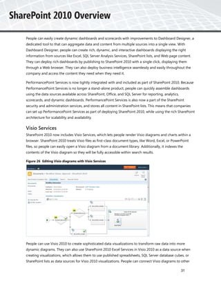 People can easily create dynamic dashboards and scorecards with improvements to Dashboard Designer, a
dedicated tool to that can aggregate data and content from multiple sources into a single view. With
Dashboard Designer, people can create rich, dynamic, and interactive dashboards displaying the right
information from sources like Excel, SQL Server Analysis Services, SharePoint lists, and Web page content.
They can deploy rich dashboards by publishing to SharePoint 2010 with a single click, displaying them
through a Web browser. They can also deploy business intelligence seamlessly and easily throughout the
company and access the content they need when they need it.

PerformancePoint Services is now tightly integrated with and included as part of SharePoint 2010. Because
PerformancePoint Services is no longer a stand-alone product, people can quickly assemble dashboards
using the data sources available across SharePoint, Office, and SQL Server for reporting, analytics,
scorecards, and dynamic dashboards. PerformancePoint Services is also now a part of the SharePoint
security and administration services, and stores all content in SharePoint lists. This means that companies
can set up PerformancePoint Services as part of deploying SharePoint 2010, while using the rich SharePoint
architecture for scalability and availability.


Visio Services
SharePoint 2010 now includes Visio Services, which lets people render Visio diagrams and charts within a
browser. SharePoint 2010 treats Visio files as first-class document types, like Word, Excel, or PowerPoint
files, so people can easily open a Visio diagram from a document library. Additionally, it indexes the
contents of the Visio diagram so they will be fully accessible within search results.

Figure 26 Editing Visio diagrams with Visio Services




People can use Visio 2010 to create sophisticated data visualizations to transform raw data into more
dynamic diagrams. They can also use SharePoint 2010 Excel Services in Visio 2010 as a data source when
creating visualizations, which allows them to use published spreadsheets, SQL Server database cubes, or
SharePoint lists as data sources for Visio 2010 visualizations. People can connect Visio diagrams to other

                                                                                                       31
 