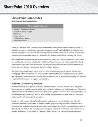 SharePoint Composites
Do-It-Yourself Business Solutions


                         New and Improved
 •   Business Connectivity Services
 •   SharePoint Designer 2010
 •   Workflows
 •   Access Services
 •   InfoPath Forms Services
 •   Sandbox Solutions



Almost all companies need custom solutions that meet the needs of their specific lines of business. To
satisfy these requirements, decision makers turn to developers or IT staff to build these solutions. Some
decision makers even reach outside the company and hire external contractors or vendors to build these
solutions. Often, this process results in a bottleneck at a single point within the company: the IT staff.

With SharePoint Composites, people can create solutions using out-of-the-box SharePoint components
and tools to deliver business collaboration solutions without having to write custom code and without
involving the corporate IT team. Companies can then increase productivity and promote teamwork by
letting users and decision makers create SharePoint-based solutions.

SharePoint Composites helps IT teams focus on higher priority initiatives and improve the return on
existing application investments. The company IT team benefits from this approach because out-of-the-
box solutions are easier to maintain, require less management, and let administrators deploy and maintain
a predictable infrastructure to support such solutions.


Business Connectivity Services
In SharePoint Server 2007, people could work with external data using the Business Data Catalog (BDC).
With this powerful capability, people gained advanced search solutions and could supplement information
in SharePoint lists with data from external line-of-business systems. SharePoint 2010 builds on the BDC and
introduces Business Connectivity Services (BCS), helping people integrate external data into SharePoint
solutions with both read and write operations.

People can easily connect a SharePoint Composites application to external data by using Microsoft
SharePoint Designer 2010 to create an external content type, which they can use in SharePoint lists or
throughout the application. People can also use the external data within Office client applications such as
Word, Excel, and Outlook. For example, custom task panes in Outlook can use data from external line-of-
business applications to add details to a selected contact card, such as the company’s recent orders.




                                                                                                       33
 