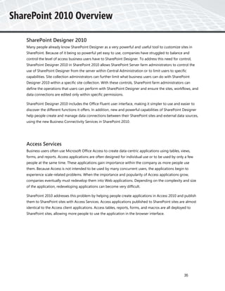 SharePoint Designer 2010
Many people already know SharePoint Designer as a very powerful and useful tool to customize sites in
SharePoint. Because of it being so powerful yet easy to use, companies have struggled to balance and
control the level of access business users have to SharePoint Designer. To address this need for control,
SharePoint Designer 2010 in SharePoint 2010 allows SharePoint Server farm administrators to control the
use of SharePoint Designer from the server within Central Administration or to limit users to specific
capabilities. Site collection administrators can further limit what business users can do with SharePoint
Designer 2010 within a specific site collection. With these controls, SharePoint farm administrators can
define the operations that users can perform with SharePoint Designer and ensure the sites, workflows, and
data connections are edited only within specific permissions.

SharePoint Designer 2010 includes the Office Fluent user interface, making it simpler to use and easier to
discover the different functions it offers. In addition, new and powerful capabilities of SharePoint Designer
help people create and manage data connections between their SharePoint sites and external data sources,
using the new Business Connectivity Services in SharePoint 2010.




Access Services
Business users often use Microsoft Office Access to create data-centric applications using tables, views,
forms, and reports. Access applications are often designed for individual use or to be used by only a few
people at the same time. These applications gain importance within the company as more people use
them. Because Access is not intended to be used by many concurrent users, the applications begin to
experience scale-related problems. When the importance and popularity of Access applications grow,
companies eventually must redevelop them into Web applications. Depending on the complexity and size
of the application, redeveloping applications can become very difficult.

SharePoint 2010 addresses this problem by helping people create applications in Access 2010 and publish
them to SharePoint sites with Access Services. Access applications published to SharePoint sites are almost
identical to the Access client applications. Access tables, reports, forms, and macros are all deployed to
SharePoint sites, allowing more people to use the application in the browser interface.




                                                                                                     35
 