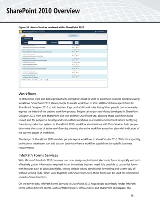 Figure 30 Access Services rendered within SharePoint 2010




Workflows
To streamline work and boost productivity, companies must be able to automate business processes using
workflows. SharePoint 2010 allows people to create workflows in Visio 2010 and then export them to
SharePoint Designer 2010 to add business logic and additional rules. Using Visio, people can more easily
express the intent of the desired workflow process. People can export workflows developed in SharePoint
Designer 2010 from one SharePoint site into another SharePoint site, allowing those workflows to be
reused and for people to develop and test custom workflows in a trusted environment before deploying
them to a production system. In SharePoint 2010, workflow visualizations with Visio Services help people
determine the status of active workflows by showing the entire workflow execution plan with indicators of
the current stages of workflows.

The design of SharePoint 2010 also lets people export workflows to Visual Studio 2010. With this capability,
professional developers can add custom code to enhance workflow capabilities for specific business
requirements.


InfoPath Forms Services
With Microsoft InfoPath 2010, business users can design sophisticated electronic forms to quickly and cost-
effectively gather information required for an immediate business need. It is possible to customize forms
with features such as calculated fields, setting default values, conditional formatting and screen tips, all
without writing code. When used together with SharePoint 2010, these forms can be used for information
stored in SharePoint lists.

On the server-side, InfoPath Forms Services in SharePoint 2010 help people seamlessly render InfoPath
forms within different clients, such as Web browsers, Office clients, and SharePoint Workspace. This

                                                                                                       36
 