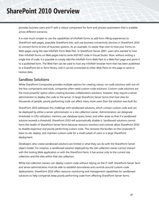 provides business users and IT with a robust component for form and process automation that is scalable
across different scenarios.

It is now much simpler to use the capabilities of InfoPath forms to add form-filling experiences to
SharePoint web pages, populate SharePoint lists, and use business connectivity Services in SharePoint 2010
to connect forms to line-of-business systems. As an example, it’s easier than ever to host your forms on
Web pages using the new InfoPath Form Web Part. In SharePoint Server 2007, users who wanted to host
their InfoPath forms on Web pages had to write ASP.NET code in Visual Studio. Now, without writing a
single line of code, it is possible to simply add the InfoPath Form Web Part to a Web Part page and point it
to a published form. The Web Part can be used to host any InfoPath browser form that has been published
to a SharePoint list or form library, and it can be connected to other Web Parts on the page to send or
receive data.


Sandbox Solutions
While SharePoint Composites provides multiple options for creating robust, no-code solutions with out-of-
the-box components and tools, companies often need custom-code solutions. Custom-code solutions are
the most powerful option when creating business-collaboration solutions; however, they require a server
administrator to deploy the code to the server. In large SharePoint Server farms that host sites for
thousands of people, poorly performing code can affect many more users than the solution was built for.

SharePoint 2010 addresses this challenge with sandboxed solutions, which contain custom code and can
be deployed by either a server administrator or a site collection owner. Administrators can designate
thresholds in CPU utilization, memory use, database query times, and other areas so that if a sandboxed
solution exceeds a threshold, SharePoint 2010 will automatically disable it. Sandboxed solutions cannot
harm the health of SharePoint Server farms because resource monitors and controls allow SharePoint 2010
to disable expensive and poorly performing custom code. This removes the burden on the corporate IT
team to vet, deploy, and maintain custom code for a small subset of users in a large SharePoint
deployment.

Developers who create sandboxed solutions are limited in what they can do with the SharePoint Server
object model. For instance, a sandboxed solution deployed by the site collection owner cannot interact
with the hosting Web application or with the SharePoint farm; it has access only to the current site
collection and the sites within that site collection.

While site collection owners can deploy custom code without relying on the IT staff, SharePoint Server farm
and server administrators must be able to establish boundaries and controls around custom-code
deployments. SharePoint 2010 offers resource monitoring and management capabilities for sandboxed
solutions to help companies keep poorly performing code from affecting SharePoint Server farms.




                                                                                                       37
 