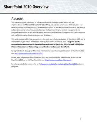 Abstract
This evaluation guide is designed to help you understand the design goals, feature set, and
implementation for Microsoft® SharePoint® 2010. The guide provides an overview of the solutions and
benefits provided by SharePoint 2010, as well as descriptions of new and improved features in the areas of
collaboration, social networking, search, business intelligence, enterprise content management, and
composite applications. It also provides a tour of the main feature areas in SharePoint 2010 and concludes
with useful information for administrators and developers.

This guide is designed to help you perform a thorough and effective evaluation of SharePoint 2010, and is
intended for anyone who is interested in learning more about SharePoint 2010. This guide is not a
comprehensive explanation of the capabilities and tools in SharePoint 2010; instead, it highlights
the main feature areas that can help you understand and evaluate SharePoint.

For a product walk-through and for more information on downloading a trial version of SharePoint 2010,
visit http://go.microsoft.com/?linkid=9727427.

For the latest information about SharePoint 2010 and for resources for the additional products in the
SharePoint 2010, go to the SharePoint Web site: http://www.microsoft.com/sharepoint.

For other product information, refer to the Resources Available for Evaluating SharePoint 2010 section in
this guide.




                                                                                                      1
 