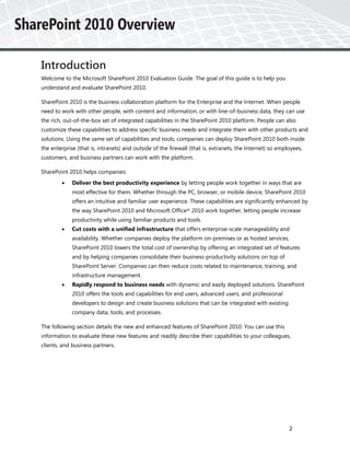 Introduction
Welcome to the Microsoft SharePoint 2010 Evaluation Guide. The goal of this guide is to help you
understand and evaluate SharePoint 2010.

SharePoint 2010 is the business collaboration platform for the Enterprise and the Internet. When people
need to work with other people, with content and information, or with line-of-business data, they can use
the rich, out-of-the-box set of integrated capabilities in the SharePoint 2010 platform. People can also
customize these capabilities to address specific business needs and integrate them with other products and
solutions. Using the same set of capabilities and tools, companies can deploy SharePoint 2010 both inside
the enterprise (that is, intranets) and outside of the firewall (that is, extranets, the Internet) so employees,
customers, and business partners can work with the platform.

SharePoint 2010 helps companies:
            Deliver the best productivity experience by letting people work together in ways that are
             most effective for them. Whether through the PC, browser, or mobile device, SharePoint 2010
             offers an intuitive and familiar user experience. These capabilities are significantly enhanced by
             the way SharePoint 2010 and Microsoft Office® 2010 work together, letting people increase
             productivity while using familiar products and tools.
            Cut costs with a unified infrastructure that offers enterprise-scale manageability and
             availability. Whether companies deploy the platform on-premises or as hosted services,
             SharePoint 2010 lowers the total cost of ownership by offering an integrated set of features
             and by helping companies consolidate their business-productivity solutions on top of
             SharePoint Server. Companies can then reduce costs related to maintenance, training, and
             infrastructure management.
            Rapidly respond to business needs with dynamic and easily deployed solutions. SharePoint
             2010 offers the tools and capabilities for end users, advanced users, and professional
             developers to design and create business solutions that can be integrated with existing
             company data, tools, and processes.

The following section details the new and enhanced features of SharePoint 2010. You can use this
information to evaluate these new features and readily describe their capabilities to your colleagues,
clients, and business partners.




                                                                                                          2
 