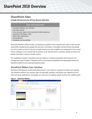 SharePoint Sites
A Single Infrastructure for All Your Business Web Sites


                        New and Improved
 •   SharePoint Ribbon user interface
 •   Easy Web editing
 •   Cross-browser support and improved mobile experience
 •   SharePoint Workspace 2010
 •   Office Web Applications
 •   Personalization
 •   Standards and Accessibility

Microsoft SharePoint 2010 provides a comprehensive platform that companies can scale to meet business
needs while simplifying how people find and share information. It provides a full set of tools that people
can use to create any kind of site, plus a single infrastructure that simplifies site management. From a team
site for colleagues, to an extranet site for partners, to an Internet site for customers, people can share and
publish information using one familiar system.

The capabilities included in SharePoint Sites are based on a simple and powerful site framework, the
management tools included in SharePoint 2010, and enhanced capabilities that help people extend the
SharePoint platform and customize SharePoint sites.


SharePoint Ribbon User Interface
SharePoint 2010 features the Microsoft Office Fluent™ user interface, including the ribbon user interface.
The SharePoint Ribbon user interface offers an extensible, seamless, and familiar user experience across
client and server applications, and people can customize it to address specific business and usability needs.

Figure 2   SharePoint Ribbon




                                                                                                       4
 