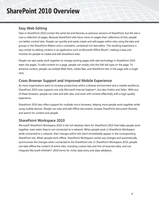 Easy Web Editing
Sites in SharePoint 2010 contain the same list and libraries as previous versions of SharePoint, but the site is
now a collection of pages. Because SharePoint sites focus more on pages than collections of lists, people
can better control sites. People can quickly and easily create and edit pages within sites using the tabs and
groups in the SharePoint Ribbon and a consistent, contextual rich text editor. The resulting experience is
very similar to editing content in an application such as Microsoft Office Word ®, making it easy and
intuitive for people to create and edit SharePoint sites.

People can also easily work together to change existing pages with wiki technology in SharePoint 2010
team site pages. To edit content on a page, people can simply click the Edit tab type on the page. To
enhance content, people can embed Web Parts, media files, and SharePoint lists in the page with a single
click.


Cross-Browser Support and Improved Mobile Experience
As more organizations want to increase productivity within a diverse environment and a mobile workforce,
SharePoint 2010 now supports not only Microsoft Internet Explorer®, but also Firefox and Safari. With any
of these browsers, people can view and edit sites, and work with content effectively with a high-quality
experience.

SharePoint 2010 also offers support for multiple micro-browsers, helping more people work together while
using mobile devices. People can view and edit Office documents, browse SharePoint document libraries,
and search for content and people.


SharePoint Workspace 2010
Microsoft SharePoint Workspace 2010 is the rich desktop client for SharePoint 2010 that helps people work
together, even when they’re not connected to a network. When people work in SharePoint Workspace
while connected to a network, their changes within the client immediately appear in the corresponding
SharePoint site. When people work offline, SharePoint Workspace caches any changes and automatically
synchronizes the changes when connected to the SharePoint site. In SharePoint Workspace 2010, people
can take offline the content of entire sites, including custom lists and line-of-business data, and can
integrate Microsoft InfoPath® 2010 forms for richer data entry and data validation.




                                                                                                          5
 