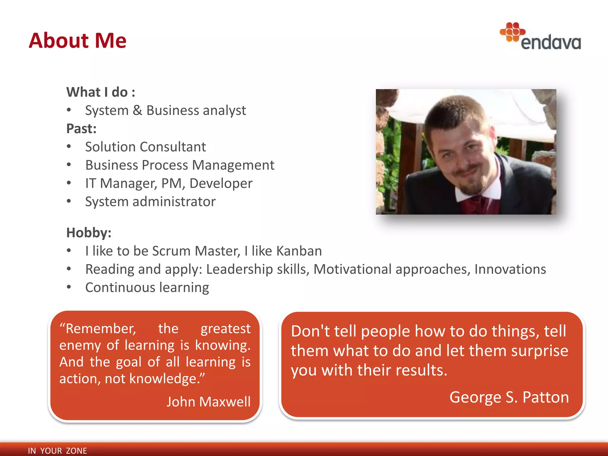 About Me

       What I do :
       • System & Business analyst
       Past:
       • Solution Consultant
       • Business Process Management
       • IT Manager, PM, Developer
       • System administrator

       Hobby:
       • I like to be Scrum Master, I like Kanban
       • Reading and apply: Leadership skills, Motivational approaches, Innovations
       • Continuous learning

      “Remember, the greatest             Don't tell people how to do things, tell
      enemy of learning is knowing.       them what to do and let them surprise
      And the goal of all learning is
      action, not knowledge.”
                                          you with their results.
                       John Maxwell                                George S. Patton

IN YOUR ZONE
 
